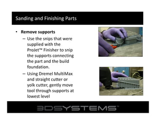 Sanding and Finishing Parts
• Remove supports
– Use the snips that were
supplied with the
ProJet™ Finisher to snip
the supports connecting
the part and the build
foundation.
– Using Dremel MultiMax
and straight cutter or
yolk cutter, gently move
tool through supports at
lowest level

 