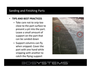Sanding and Finishing Parts
• TIPS AND BEST PRACTICES
– Take care not to snip too
close to the part surface to
prevent a pit into the part.
Leave a small amount of
support on the part that
can be sanded down
– Support columns can fly
when snipped. Cover the
part with one hand while
snipping with another to
catch the flying support

 