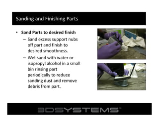 Sanding and Finishing Parts
• Sand Parts to desired finish
– Sand excess support nubs
off part and finish to
desired smoothness.
– Wet sand with water or
isopropyl alcohol in a small
bin rinsing part
periodically to reduce
sanding dust and remove
debris from part.

 