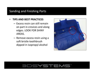 Sanding and Finishing Parts
• TIPS AND BEST PRACTICES
– Excess resin can still remain
on part in crevices and along
edges. LOOK FOR SHINY
AREAS.
– Remove excess resin using a
soft bristle toothbrush
dipped in isopropyl alcohol

 