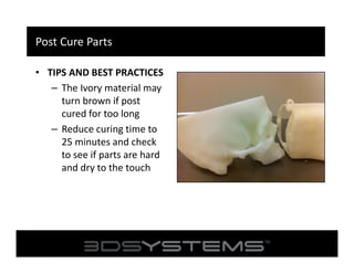 Post Cure Parts
• TIPS AND BEST PRACTICES
– The Ivory material may
turn brown if post
cured for too long
– Reduce curing time to
25 minutes and check
to see if parts are hard
and dry to the touch

 