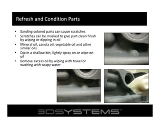 Refresh and Condition Parts
•
•
•
•
•

Sanding colored parts can cause scratches
Scratches can be masked to give part clean finish
by wiping or dipping in oil
Mineral oil, canola oil, vegetable oil and other
similar oils
Dip in a shallow bin, lightly spray on or wipe on
oil
Remove excess oil by wiping with towel or
washing with soapy water

 