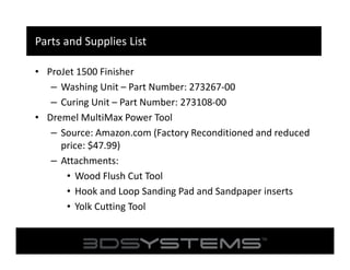 Parts and Supplies List
• ProJet 1500 Finisher
– Washing Unit – Part Number: 273267-00
– Curing Unit – Part Number: 273108-00
• Dremel MultiMax Power Tool
– Source: Amazon.com (Factory Reconditioned and reduced
price: $47.99)
– Attachments:
• Wood Flush Cut Tool
• Hook and Loop Sanding Pad and Sandpaper inserts
• Yolk Cutting Tool

 