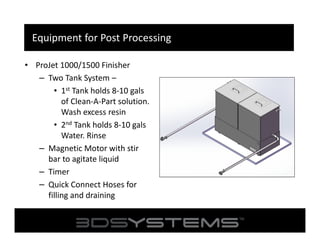 Equipment for Post Processing
• ProJet 1000/1500 Finisher
– Two Tank System –
• 1st Tank holds 8-10 gals
of Clean-A-Part solution.
Wash excess resin
• 2nd Tank holds 8-10 gals
Water. Rinse
– Magnetic Motor with stir
bar to agitate liquid
– Timer
– Quick Connect Hoses for
filling and draining

 