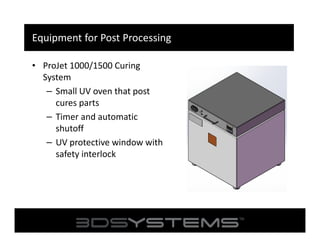 Equipment for Post Processing
• ProJet 1000/1500 Curing
System
– Small UV oven that post
cures parts
– Timer and automatic
shutoff
– UV protective window with
safety interlock

 