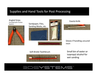 Supplies and Hand Tools for Post Processing
Angled Snips
(included with Finisher
System)

Exacto Knife
Sandpaper, Files,
Sanding Blocks, etc.

Gloves if handling uncured
resin

Soft Bristle Toothbrush

Small bin of water or
isopropyl alcohol for
wet sanding

 