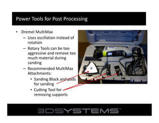 Power Tools for Post Processing
• Dremel MultiMax
– Uses oscillation instead of
rotation
– Rotary Tools can be too
aggressive and remove too
much material during
sanding
– Recommended MultiMax
Attachments:
• Sanding Block and pads
for sanding
• Cutting Tool for
removing supports

 