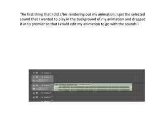The first thing that I did after rendering out my animation, I get the selected
sound that I wanted to play in the background of my animation and dragged
it in to premier so that I could edit my animation to go with the sounds.l
 
