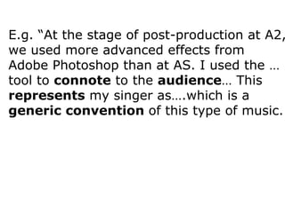 E.g. “At the stage of post-production at A2, we used more advanced effects from Adobe Photoshop than at AS. I used the … tool to  connote  to the  audience … This  represents  my singer as….which is a  generic convention  of this type of music.  