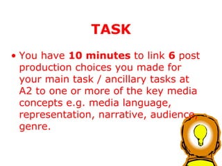 You have  10 minutes  to link  6  post production choices you made for your main task / ancillary tasks at A2 to one or more of the key media concepts e.g. media language, representation, narrative, audience, genre. TASK 