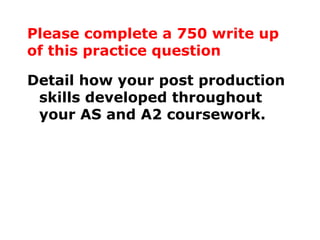 Please complete a 750 write up of this practice question Detail how your post production skills developed throughout your AS and A2 coursework. 