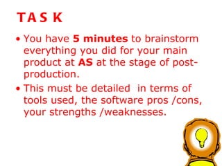 TASK You have  5 minutes  to brainstorm everything you did for your main product at  AS  at the stage of post-production.  This must be detailed  in terms of tools used, the software pros /cons, your strengths /weaknesses. 