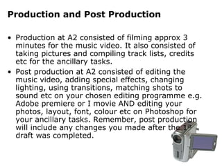Production and Post Production   Production at A2 consisted of filming approx 3 minutes for the music video. It also consisted of taking pictures and compiling track lists, credits etc for the ancillary tasks. Post production at A2 consisted of editing the music video, adding special effects, changing lighting, using transitions, matching shots to sound etc on your chosen editing programme e.g. Adobe premiere or I movie AND editing your photos, layout, font, colour etc on Photoshop for your ancillary tasks. Remember, post production will include any changes you made after the 1 st  draft was completed. 