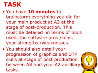 TASK You have  10 minutes  to brainstorm everything you did for your main product at A2 at the stage of post-production. This must be detailed  in terms of tools used, the software pros /cons, your strengths /weaknesses. You should also detail your progression of graphics and DTP skills at stage of post production between AS and your A2 ancillary tasks. 