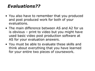 You also have to remember that you produced and post produced work for both of your evaluations.  The main difference between AS and A2 for us is obvious – print to video but you might have used basic video post production software at AS for your evaluation answers. You must be able to evaluate these skills and think about everything that you have learned for your entire two pieces of coursework. Evaluations?? 