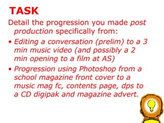 TASK Detail the progression you made  post production  specifically from: Editing a conversation (prelim) to a 3 min music video (and possibly a 2 min opening to a film at AS) Progression using Photoshop from a school magazine front cover to a music mag fc, contents page, dps to a CD digipak and magazine advert.  