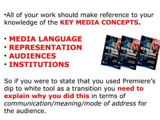 All of your work should make reference to your knowledge of the  KEY MEDIA CONCEPTS . MEDIA LANGUAGE REPRESENTATION AUDIENCES INSTITUTIONS So if you were to state that you used Premiere’s dip to white tool as a transition you  need to explain why you did this  in terms of  communication/meaning/mode of address  for the audience. 