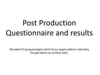 Post Production
Questionnaire and results
 We asked 15 young teenagers which fit our target audience what they
                 thought about our ancillary tasks.
 