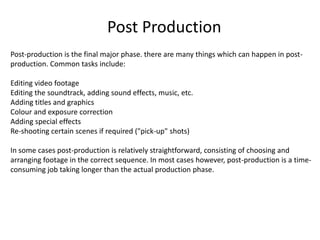 Post-production is the final major phase. there are many things which can happen in post-
production. Common tasks include:
Editing video footage
Editing the soundtrack, adding sound effects, music, etc.
Adding titles and graphics
Colour and exposure correction
Adding special effects
Re-shooting certain scenes if required ("pick-up" shots)
In some cases post-production is relatively straightforward, consisting of choosing and
arranging footage in the correct sequence. In most cases however, post-production is a time-
consuming job taking longer than the actual production phase.
Post Production
 