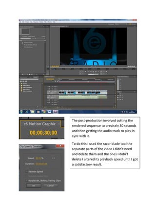 The post-production involved cutting the
rendered sequence to precisely 30 seconds
and then getting the audio track to play in
sync with it.
To do this I used the razor blade tool the
separate parts of the video I didn’t need
and delete them and the ones I didn’t
delete I altered its playback speed until I got
a satisfactory result.

 