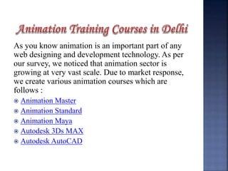 As you know animation is an important part of any
web designing and development technology. As per
our survey, we noticed that animation sector is
growing at very vast scale. Due to market response,
we create various animation courses which are
follows :
 Animation Master
 Animation Standard
 Animation Maya
 Autodesk 3Ds MAX
 Autodesk AutoCAD
 
