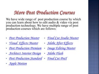 We have wide range of post production course by which
you can learn about how to edit audio & video via post
production technology. We have multiple range of post
production courses which are follows:
• Post Production Master
• Visual Effects Master
• Post Production Premium
• Architect Interior Design
• Post Production Standard
• Apple Motion
• Final Cut Studio Master
• Adobe After Effects
• Image Editing Master
• Adobe Flash
• Final Cut ProX
 