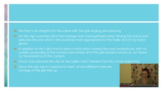  This then cuts straight into the scene with the girls singing and dancing
 For this clip I watched all of the footage that I had gathered when filming this scene and
selected the one which I felt would be most appropriate for the trailer and fit my horror
genre
 In addition to this I also had to bear in mind which looked the most professional, with no
sudden jumps/slips of the camera and where all of the girls looked natural i.e. not fazed
by the presence of the camera
 Once I has selected the clip for the trailer I then inserted that into movie maker too
 Once this clip was in I wanted to insert, at two different intervals,
footage of the girls tied up
 