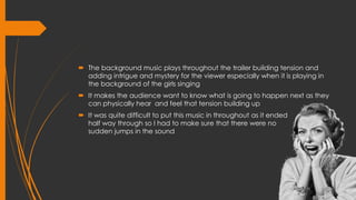  The background music plays throughout the trailer building tension and
adding intrigue and mystery for the viewer especially when it is playing in
the background of the girls singing
 It makes the audience want to know what is going to happen next as they
can physically hear and feel that tension building up
 It was quite difficult to put this music in throughout as it ended
half way through so I had to make sure that there were no
sudden jumps in the sound
 