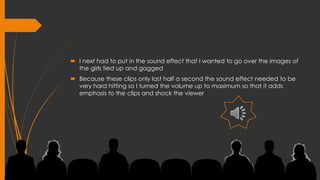  I next had to put in the sound effect that I wanted to go over the images of
the girls tied up and gagged
 Because these clips only last half a second the sound effect needed to be
very hard hitting so I turned the volume up to maximum so that it adds
emphasis to the clips and shock the viewer
 