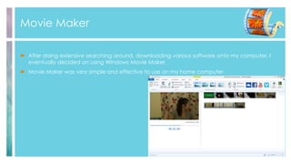 Movie Maker
 After doing extensive searching around, downloading various software onto my computer, I
eventually decided on using Windows Movie Maker.
 Movie Maker was very simple and effective to use on my home computer
 