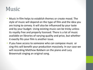 Music
• Music in film helps to establish themes or create mood. The
style of music will depend on the type of film and the idea you
are trying to convey. It will also be influenced by your taste
and by your budget. Using existing music can be tricky unless
its royalty free and properly licensed. There is a lot of music
available on libraries of varying quality and price, but whether
it exactly fits your film is another issue.
• If you have access to someone who can compose music or
sing this will benefit your production massively. In our case we
will recording Matthew Baldwin on the piano and Lucy
Brownnutt singing an original song.
 