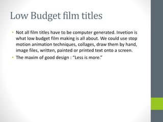 Low Budget film titles
• Not all film titles have to be computer generated. Invetion is
what low budget film making is all about. We could use stop
motion animation techniques, collages, draw them by hand,
image files, written, painted or printed text onto a screen.
• The maxim of good design : “Less is more.”
 