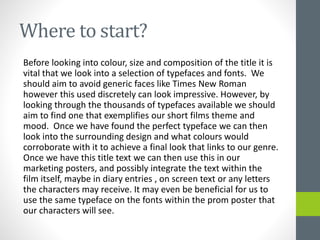 Where to start?
Before looking into colour, size and composition of the title it is
vital that we look into a selection of typefaces and fonts. We
should aim to avoid generic faces like Times New Roman
however this used discretely can look impressive. However, by
looking through the thousands of typefaces available we should
aim to find one that exemplifies our short films theme and
mood. Once we have found the perfect typeface we can then
look into the surrounding design and what colours would
corroborate with it to achieve a final look that links to our genre.
Once we have this title text we can then use this in our
marketing posters, and possibly integrate the text within the
film itself, maybe in diary entries , on screen text or any letters
the characters may receive. It may even be beneficial for us to
use the same typeface on the fonts within the prom poster that
our characters will see.
 