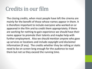 Credits in our film
The closing credits, when most people have left the cinema are
mainly for the benefit of those whose names appear in them. It
is therefore important to include everyone who worked on or
appeared in the film and to credit them appropriately. If there
are working for nothing to gain experience we should have their
name appear to promote their talents and maybe help with
further employment. Also we should mention anyone who gave
up services or locations and include copyright and disclaimer
information (if any). The credits whether they be rolling or static
need to be on screen long enough for the audience to read
them but not so they exceed the running time.
 