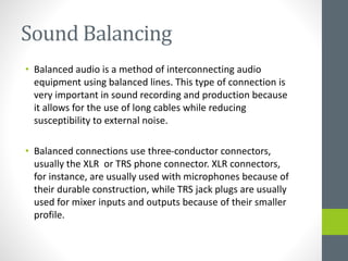 Sound Balancing
• Balanced audio is a method of interconnecting audio
equipment using balanced lines. This type of connection is
very important in sound recording and production because
it allows for the use of long cables while reducing
susceptibility to external noise.
• Balanced connections use three-conductor connectors,
usually the XLR or TRS phone connector. XLR connectors,
for instance, are usually used with microphones because of
their durable construction, while TRS jack plugs are usually
used for mixer inputs and outputs because of their smaller
profile.
 