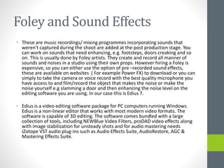Foley and Sound Effects
• These are music recordings/ mixing programmes incorporating sounds that
weren't captured during the shoot are added at the post production stage. You
can work on sounds that need enhancing, e.g. footsteps, doors creaking and so
on. This is usually done by Foley artists. They create and record all manner of
sounds and noises in a studio using their own props. However hiring a Foley is
expensive, so you can either use the option of pre –recorded sound effects,
these are available on websites ( For example Power FX) to download or you can
simply to take the camera or voice record with the best quality microphone you
have access to and film/record the object that makes the noise or make the
noise yourself e.g slamming a door and then enhancing the noise level on the
editing software you are using. In our case this is Edius 7.
• Edius is a video editing software package for PC computers running Windows.
Edius is a non-linear editor that works with most modern video formats. The
software is capable of 3D editing. The software comes bundled with a large
collection of tools, including NEWBlue Video Filters, proDAD video effects along
with image stabilization for unsteady shots and for audio mastering needs
iZotope VST audio plug-ins such as Audio Effects Suite, AudioRestore, AGC &
Mastering Effects Suite.
 