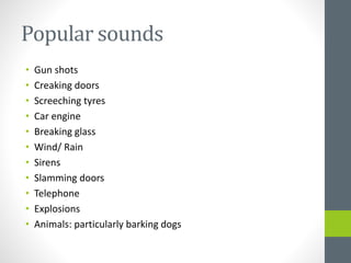 Popular sounds
• Gun shots
• Creaking doors
• Screeching tyres
• Car engine
• Breaking glass
• Wind/ Rain
• Sirens
• Slamming doors
• Telephone
• Explosions
• Animals: particularly barking dogs
 