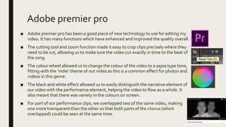 Adobe premier pro
■ Adobe premier pro has been a good piece of new technology to use for editing my
video. It has many functions which have enhanced and improved the quality overall.
■ The cutting tool and zoom function made it easy to crop clips precisely where they
need to be cut, allowing us to make sure the video cut exactly in time to the beat of
the song.
■ The colour wheel allowed us to change the colour of the video to a sepia type tone,
fitting with the ‘indie’ theme of out video as this is a common effect for photos and
videos in this genre.
■ The black and white effect allowed us to easily distinguish the narrative element of
our video with the performance element, helping the video to flow as a whole. It
also meant that there was variety in the colours on screen.
■ For part of our performance clips, we overlapped two of the same video, making
one more transparent than the other so that both parts of the chorus (which
overlapped) could be seen at the same time.
 