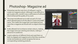 Photoshop- Magazine ad
■ Photoshop was the main form of software I used to
create my magazine advert. Although it was difficult to
get to grips with, overall it was a useful piece of software
which enhanced the quality of my work.
■ The erase tool allowed me to edit out part of a tree
which allowed space to fit the album’s name and artists
name.This makes the image look more balanced and
more like a magazine ad should with no objects blocking
text.
■ It also allowed me to enhance certain colours, making
the image more eye catching and vibrant, making it
attractive to audiences.
■ I used a selection of different fonts and used them on
both my digipak and magazine ad so that they would be
similar and audiences would recognise the two as
corrosponding marketing products.
 