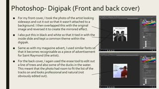 Photoshop- Digipak (Front and back cover)
■ For my front cover, I took the photo of the artist looking
sideways and cut it out so that it wasn’t attached to a
background. I then overlapped this with the original
image and reversed it to create the mirrored effect.
■ I also put this in black and white so that it tied in with the
inside slide and kept a common theme within the
digipak.
■ Same as with my magazine advert, I used similar fonts so
that it becomes recognisable as a piece of advertisement
for Saint Raymond (the artist).
■ For the back cover, I again used the erase tool to edit out
a line of trees and also some of the ducks in the water.
This meant that the photo had room to fit the list of the
tracks on and looks professional and natural (not
obviously edited out).
 