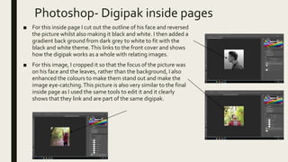 Photoshop- Digipak inside pages
■ For this inside page I cut out the outline of his face and reversed
the picture whilst also making it black and white. I then added a
gradient back ground from dark grey to white to fit with the
black and white theme.This links to the front cover and shows
how the digipak works as a whole with relating images.
■ For this image, I cropped it so that the focus of the picture was
on his face and the leaves, rather than the background, I also
enhanced the colours to make them stand out and make the
image eye-catching.This picture is also very similar to the final
inside page as I used the same tools to edit it and it clearly
shows that they link and are part of the same digipak.
 