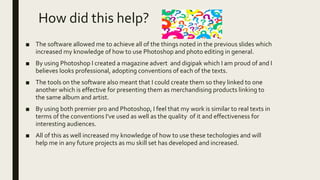 How did this help?
■ The software allowed me to achieve all of the things noted in the previous slides which
increased my knowledge of how to use Photoshop and photo editing in general.
■ By using Photoshop I created a magazine advert and digipak which I am proud of and I
believes looks professional, adopting conventions of each of the texts.
■ The tools on the software also meant that I could create them so they linked to one
another which is effective for presenting them as merchandising products linking to
the same album and artist.
■ By using both premier pro and Photoshop, I feel that my work is similar to real texts in
terms of the conventions I've used as well as the quality of it and effectiveness for
interesting audiences.
■ All of this as well increased my knowledge of how to use these techologies and will
help me in any future projects as mu skill set has developed and increased.
 
