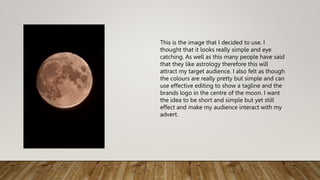 This is the image that I decided to use. I
thought that it looks really simple and eye
catching. As well as this many people have said
that they like astrology therefore this will
attract my target audience. I also felt as though
the colours are really pretty but simple and can
use effective editing to show a tagline and the
brands logo in the centre of the moon. I want
the idea to be short and simple but yet still
effect and make my audience interact with my
advert.
 