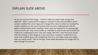 EXPLAIN SLIDE ABOVE
As we can see from the image , I tried to make my advert look simple and
effective. I didn’t colourise the image as I wanted to show the full effect of the
camera. I added the canon logo and changed the colour to black as I wanted to
create a shadow on the moon however that was very challenging as the 3D
aspect of photoshop wasn’t loading. I then used my initiative to try and google
how to do this yet I was unsuccessful so I decided to add stroke and increase the
outline as a replacement and I was very happy with this. I also had some issues
with the writing on the image as it was very blurry however I copied all of my
work onto another layer and changed my font to a serif style. I was very happy
with my overall result. I feel as though I have really developed my image and my
idea through the process.
 