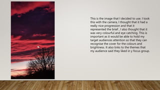 This is the image that I decided to use. I took
this with the camera, I thought that it had a
really nice progression and that it
represented the brief , I also thought that it
was very colourful and eye catching. This is
important as it would be able to hold my
target audiences attention so that they can
recognise the cover for the colours and
brightness. It also links to the themes that
my audience said they liked in y focus group.
 