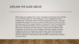 EXPLAIN THE SLIDE ABOVE
When doing my magazine front cover I managed to add quite a lot of images
in , this will have been my main challenge as I was struggling to remove
backgrounds. I eventually used the internet help guide to do this. I also had
to expand the image as it was too small and I didn't want to zoom in too far
and loose some of my image therefore to change this I had to use the colour
pen tool to help blend the tool; and the eraser pen to erase any mistakes.
There was a few issues with the writing as I have used two different fonts
throughout. As well as this I also managed to add some shapes and extra
images that had to be copied from another layer. Other than the issues I
gathered along the way I feel as though my magazine cover looks how I
wanted it. Next time I will be able to use the skills I have learned to develop
my work further.
 