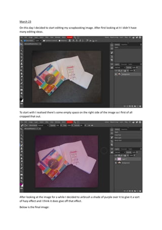 March 23
On this day I decided to start editing my scrapbooking image. After first looking at it I didn’t have
many editing ideas.
To start with I realised there’s some empty space on the right side of the image so I first of all
cropped that out.
After looking at the image for a while I decided to airbrush a shade of purple over it to give it a sort
of hazy effect and I think it does give off that effect.
Below is the final image:
 