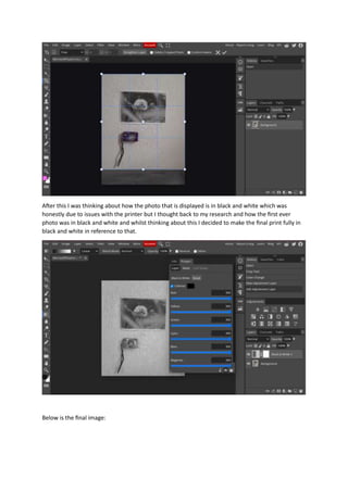 After this I was thinking about how the photo that is displayed is in black and white which was
honestly due to issues with the printer but I thought back to my research and how the first ever
photo was in black and white and whilst thinking about this I decided to make the final print fully in
black and white in reference to that.
Below is the final image:
 