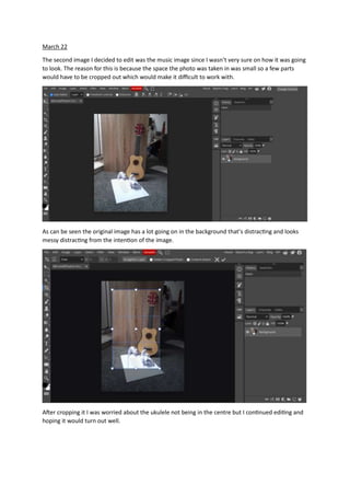 March 22
The second image I decided to edit was the music image since I wasn’t very sure on how it was going
to look. The reason for this is because the space the photo was taken in was small so a few parts
would have to be cropped out which would make it difficult to work with.
As can be seen the original image has a lot going on in the background that’s distracting and looks
messy distracting from the intention of the image.
After cropping it I was worried about the ukulele not being in the centre but I continued editing and
hoping it would turn out well.
 