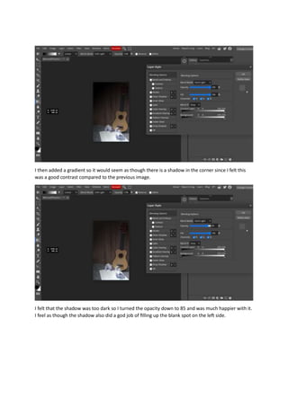 I then added a gradient so it would seem as though there is a shadow in the corner since I felt this
was a good contrast compared to the previous image.
I felt that the shadow was too dark so I turned the opacity down to 85 and was much happier with it.
I feel as though the shadow also did a god job of filling up the blank spot on the left side.
 